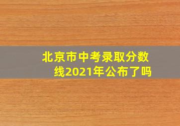 北京市中考录取分数线2021年公布了吗