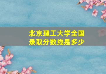 北京理工大学全国录取分数线是多少