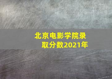 北京电影学院录取分数2021年