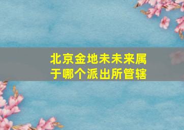 北京金地未未来属于哪个派出所管辖