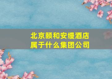 北京颐和安缦酒店属于什么集团公司