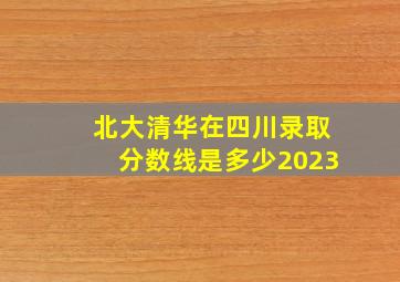 北大清华在四川录取分数线是多少2023