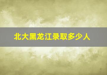 北大黑龙江录取多少人