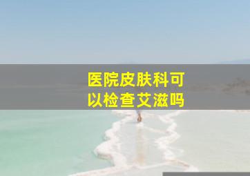 医院皮肤科可以检查艾滋吗