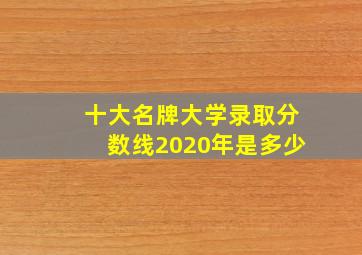 十大名牌大学录取分数线2020年是多少