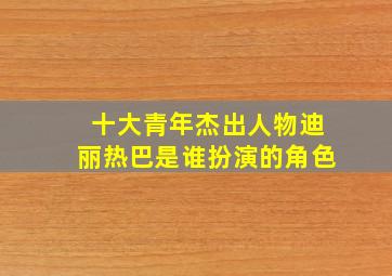 十大青年杰出人物迪丽热巴是谁扮演的角色