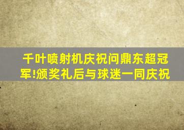 千叶喷射机庆祝问鼎东超冠军!颁奖礼后与球迷一同庆祝