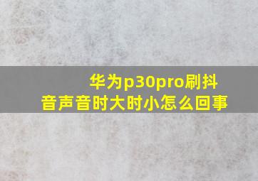 华为p30pro刷抖音声音时大时小怎么回事