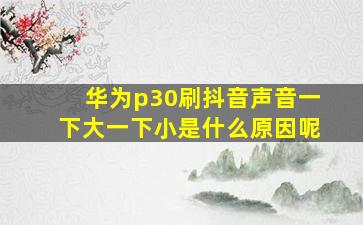 华为p30刷抖音声音一下大一下小是什么原因呢