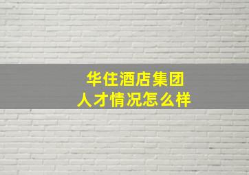 华住酒店集团人才情况怎么样