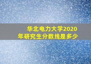 华北电力大学2020年研究生分数线是多少