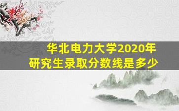 华北电力大学2020年研究生录取分数线是多少