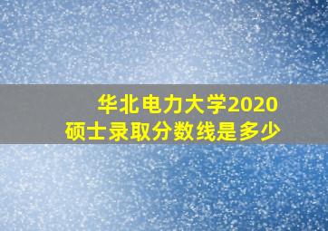 华北电力大学2020硕士录取分数线是多少