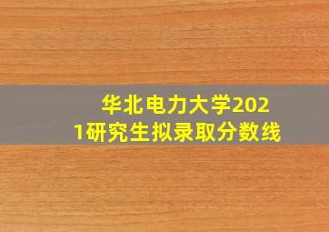 华北电力大学2021研究生拟录取分数线