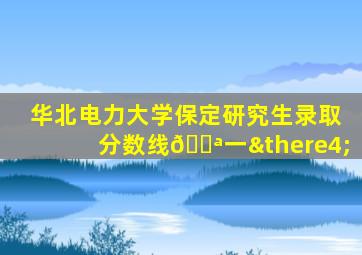 华北电力大学保定研究生录取分数线🔪一∴