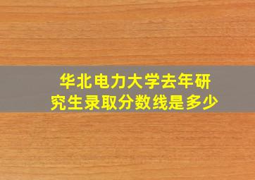 华北电力大学去年研究生录取分数线是多少