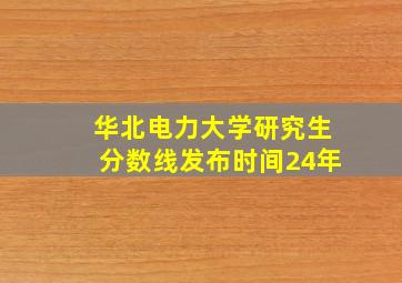 华北电力大学研究生分数线发布时间24年