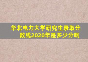 华北电力大学研究生录取分数线2020年是多少分啊