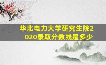 华北电力大学研究生院2020录取分数线是多少