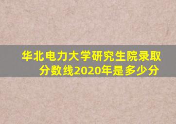 华北电力大学研究生院录取分数线2020年是多少分