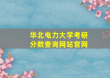 华北电力大学考研分数查询网站官网