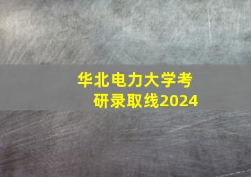 华北电力大学考研录取线2024