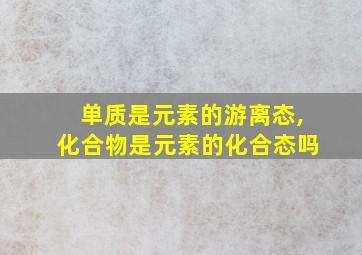 单质是元素的游离态,化合物是元素的化合态吗