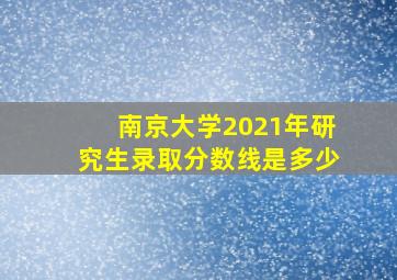 南京大学2021年研究生录取分数线是多少