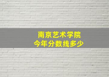 南京艺术学院今年分数线多少