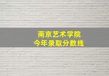 南京艺术学院今年录取分数线