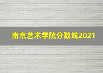 南京艺术学院分数线2021