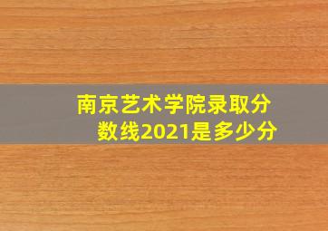 南京艺术学院录取分数线2021是多少分