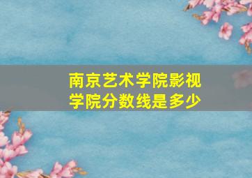 南京艺术学院影视学院分数线是多少