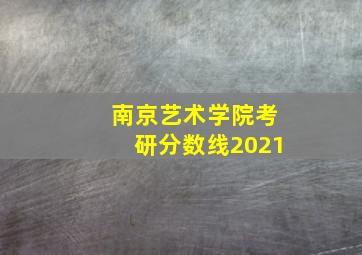 南京艺术学院考研分数线2021