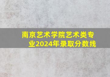 南京艺术学院艺术类专业2024年录取分数线