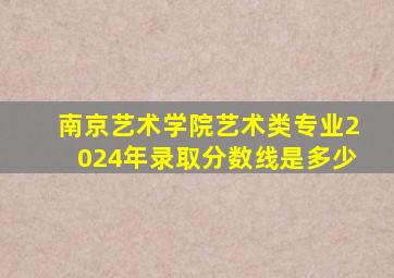 南京艺术学院艺术类专业2024年录取分数线是多少