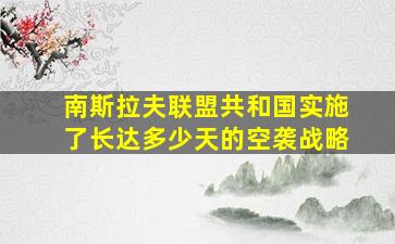 南斯拉夫联盟共和国实施了长达多少天的空袭战略