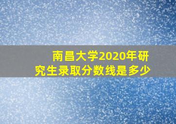 南昌大学2020年研究生录取分数线是多少