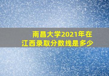 南昌大学2021年在江西录取分数线是多少