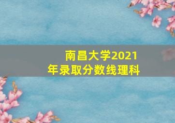 南昌大学2021年录取分数线理科