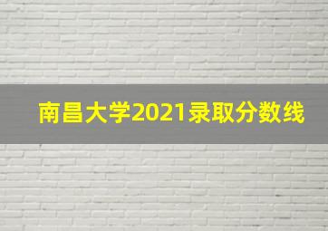 南昌大学2021录取分数线