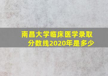 南昌大学临床医学录取分数线2020年是多少