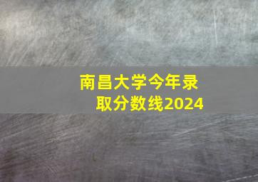 南昌大学今年录取分数线2024