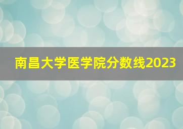 南昌大学医学院分数线2023