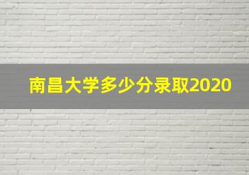 南昌大学多少分录取2020