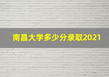 南昌大学多少分录取2021