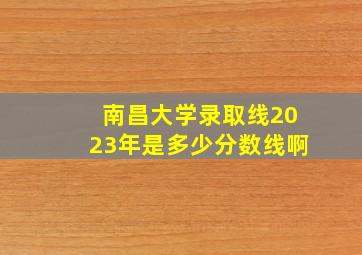 南昌大学录取线2023年是多少分数线啊