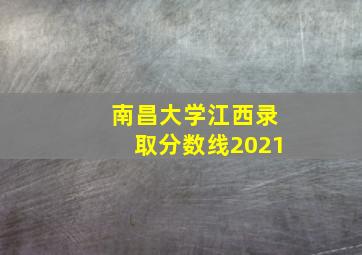 南昌大学江西录取分数线2021