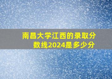 南昌大学江西的录取分数线2024是多少分