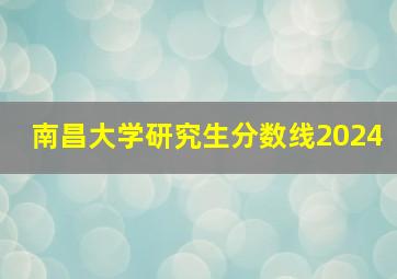 南昌大学研究生分数线2024